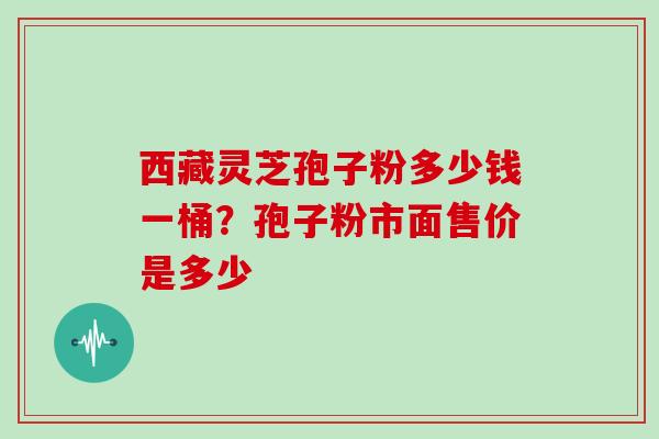 西藏灵芝孢子粉多少钱一桶？孢子粉市面售价是多少