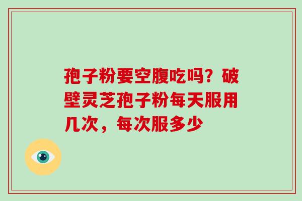 孢子粉要空腹吃吗？破壁灵芝孢子粉每天服用几次，每次服多少