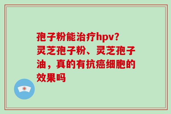 孢子粉能hpv？灵芝孢子粉、灵芝孢子油，真的有抗细胞的效果吗