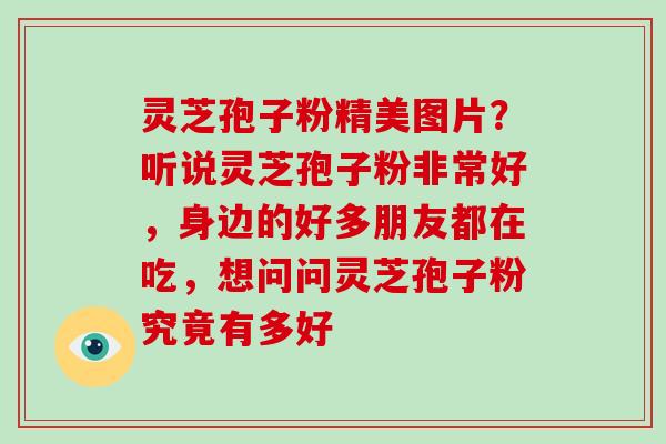 灵芝孢子粉精美图片？听说灵芝孢子粉非常好，身边的好多朋友都在吃，想问问灵芝孢子粉究竟有多好