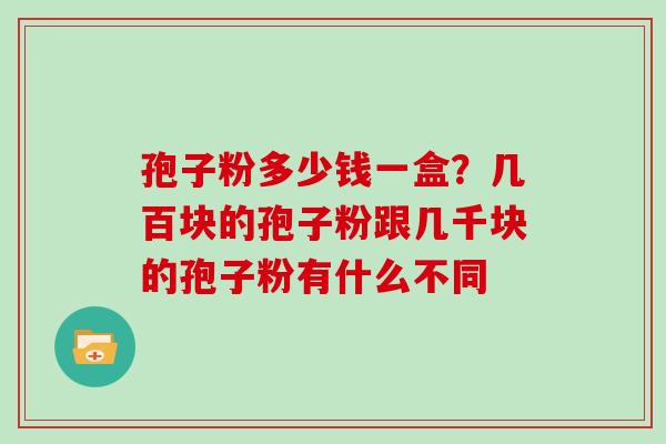 孢子粉多少钱一盒？几百块的孢子粉跟几千块的孢子粉有什么不同