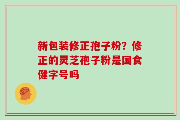 新包装修正孢子粉？修正的灵芝孢子粉是国食健字号吗