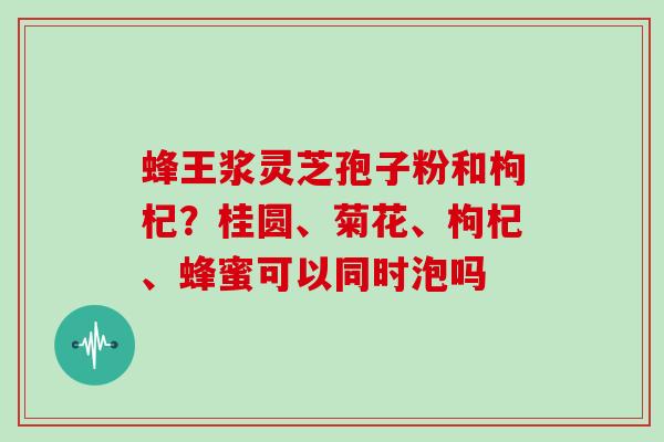 蜂王浆灵芝孢子粉和枸杞？桂圆、菊花、枸杞、蜂蜜可以同时泡吗