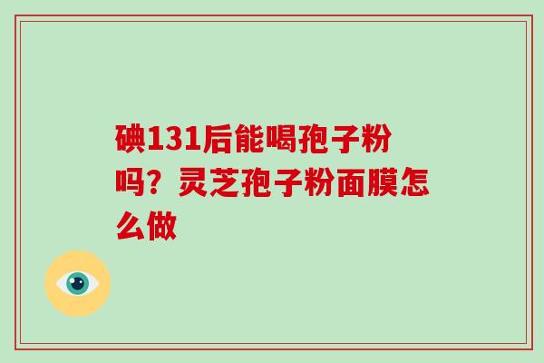 碘131后能喝孢子粉吗？灵芝孢子粉面膜怎么做