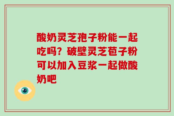 酸奶灵芝孢子粉能一起吃吗？破壁灵芝苞子粉可以加入豆浆一起做酸奶吧