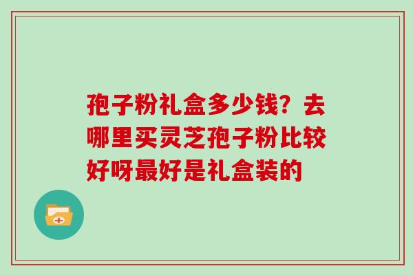 孢子粉礼盒多少钱？去哪里买灵芝孢子粉比较好呀好是礼盒装的