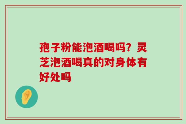 孢子粉能泡酒喝吗？灵芝泡酒喝真的对身体有好处吗