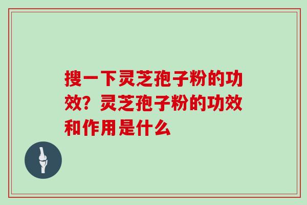 搜一下灵芝孢子粉的功效？灵芝孢子粉的功效和作用是什么