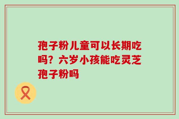 孢子粉儿童可以长期吃吗？六岁小孩能吃灵芝孢子粉吗