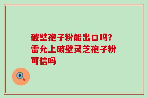 破壁孢子粉能出口吗？雷允上破壁灵芝孢子粉可信吗