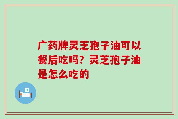 广药牌灵芝孢子油可以餐后吃吗？灵芝孢子油是怎么吃的