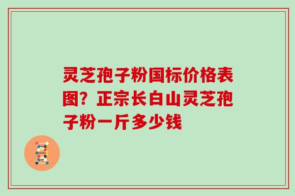 灵芝孢子粉国标价格表图？正宗长白山灵芝孢子粉一斤多少钱