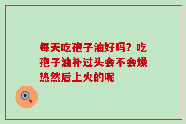 每天吃孢子油好吗？吃孢子油补过头会不会燥热然后上火的呢