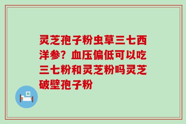 灵芝孢子粉虫草三七西洋参？偏低可以吃三七粉和灵芝粉吗灵芝破壁孢子粉