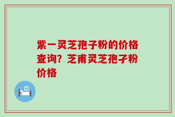 紫一灵芝孢子粉的价格查询？芝甫灵芝孢孑粉价格