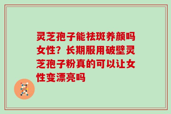 灵芝孢子能祛斑养颜吗女性？长期服用破壁灵芝孢子粉真的可以让女性变漂亮吗