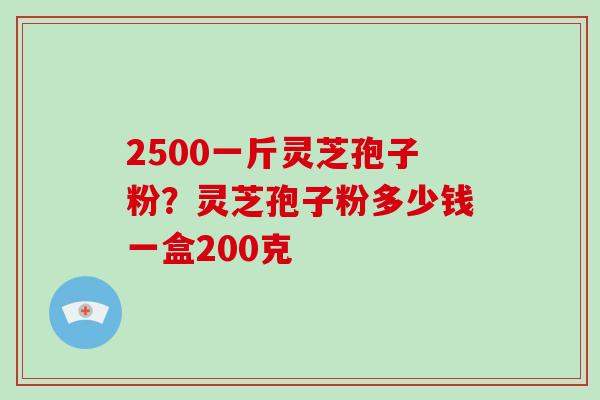 2500一斤灵芝孢子粉？灵芝孢子粉多少钱一盒200克