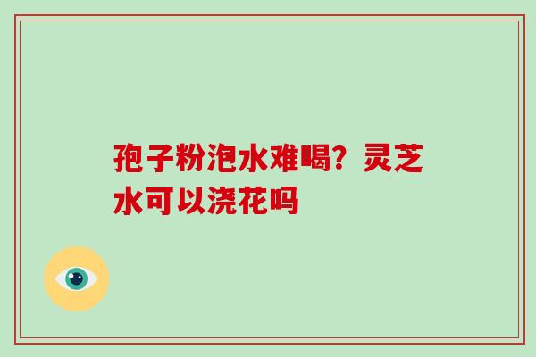 孢子粉泡水难喝？灵芝水可以浇花吗