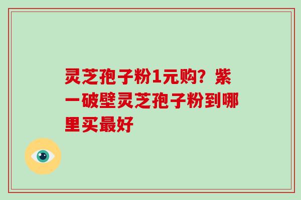 灵芝孢子粉1元购？紫一破壁灵芝孢子粉到哪里买好