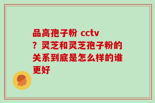 品高孢子粉 cctv？灵芝和灵芝孢子粉的关系到底是怎么样的谁更好