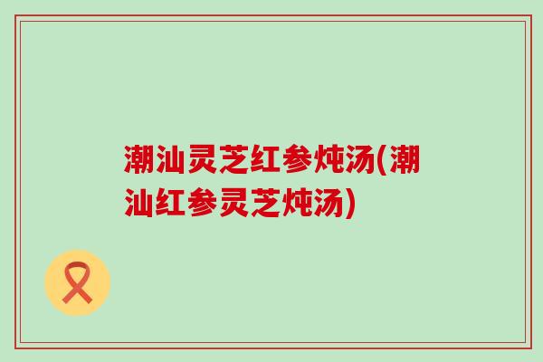 潮汕灵芝红参炖汤(潮汕红参灵芝炖汤)