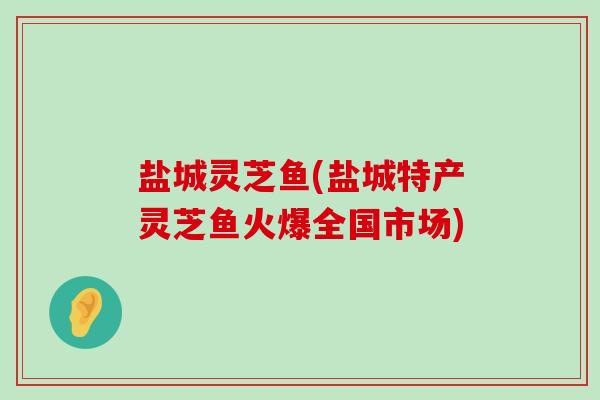 盐城灵芝鱼(盐城特产灵芝鱼火爆全国市场)