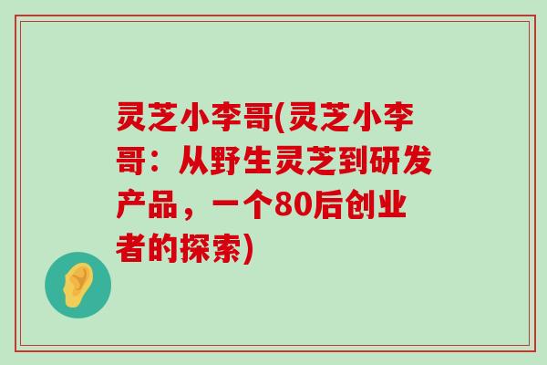 灵芝小李哥(灵芝小李哥：从野生灵芝到研发产品，一个80后创业者的探索)