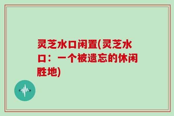 灵芝水口闲置(灵芝水口：一个被遗忘的休闲胜地)