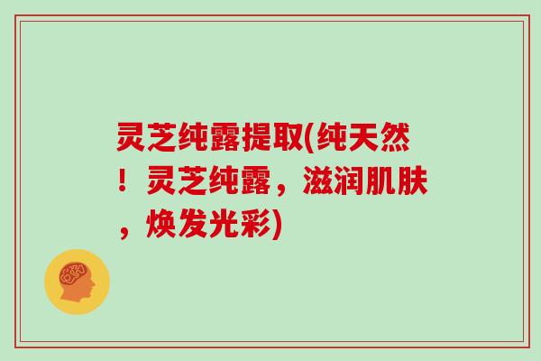 灵芝纯露提取(纯天然！灵芝纯露，滋润，焕发光彩)