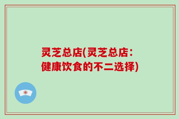 灵芝总店(灵芝总店：健康饮食的不二选择)