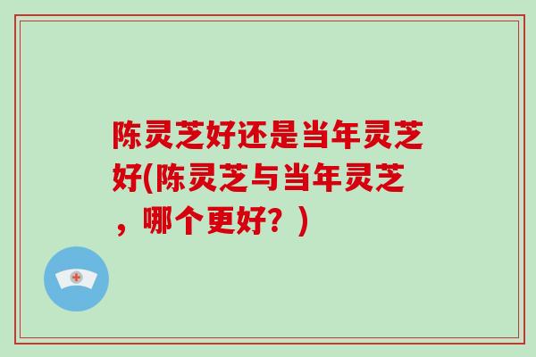 陈灵芝好还是当年灵芝好(陈灵芝与当年灵芝，哪个更好？)