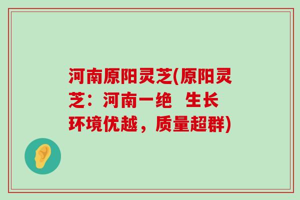 河南原阳灵芝(原阳灵芝：河南一绝  生长环境优越，质量超群)