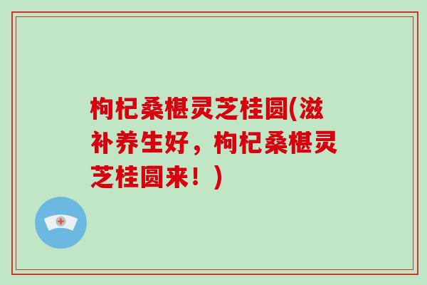 枸杞桑椹灵芝桂圆(滋补养生好，枸杞桑椹灵芝桂圆来！)