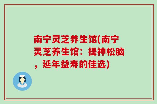 南宁灵芝养生馆(南宁灵芝养生馆：提神松脑，延年益寿的佳选)