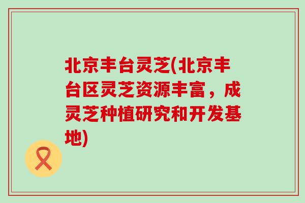 北京丰台灵芝(北京丰台区灵芝资源丰富，成灵芝种植研究和开发基地)