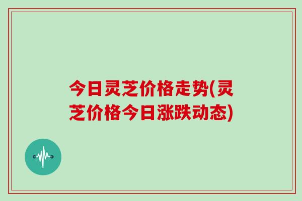 今日灵芝价格走势(灵芝价格今日涨跌动态)