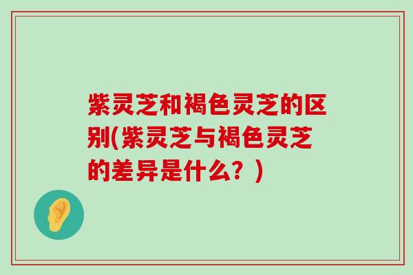 紫灵芝和褐色灵芝的区别(紫灵芝与褐色灵芝的差异是什么？)