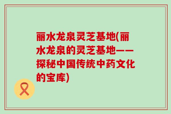 丽水龙泉灵芝基地(丽水龙泉的灵芝基地——探秘中国传统文化的宝库)