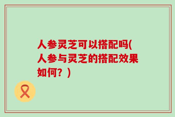 人参灵芝可以搭配吗(人参与灵芝的搭配效果如何？)