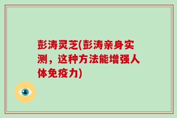 彭涛灵芝(彭涛亲身实测，这种方法能增强人体免疫力)