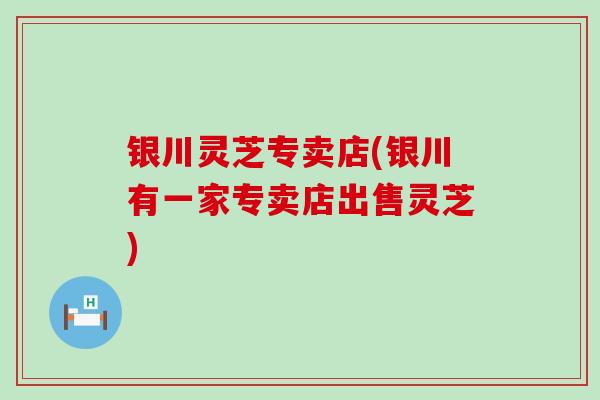 银川灵芝专卖店(银川有一家专卖店出售灵芝)