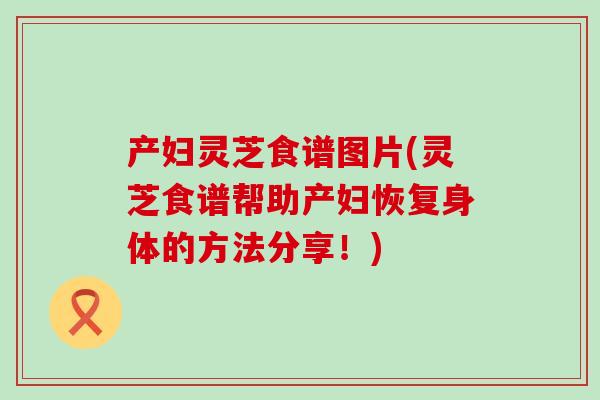 产妇灵芝食谱图片(灵芝食谱帮助产妇恢复身体的方法分享！)