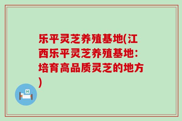 乐平灵芝养殖基地(江西乐平灵芝养殖基地：培育高品质灵芝的地方)