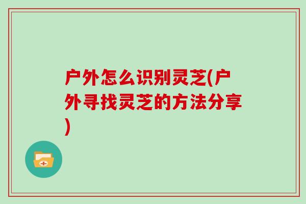 户外怎么识别灵芝(户外寻找灵芝的方法分享)