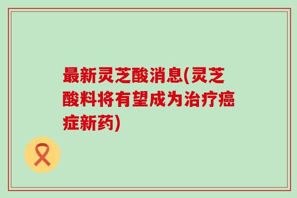 新灵芝酸消息(灵芝酸料将有望成为症新药)