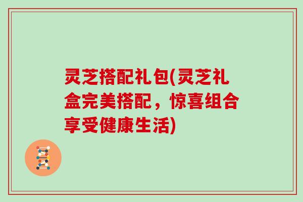 灵芝搭配礼包(灵芝礼盒完美搭配，惊喜组合享受健康生活)