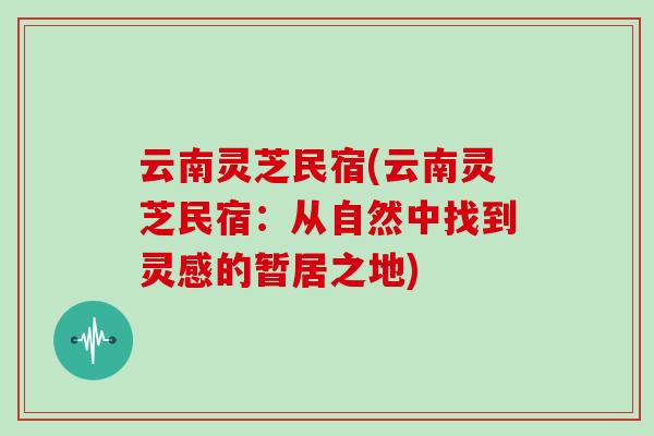 云南灵芝民宿(云南灵芝民宿：从自然中找到灵感的暂居之地)