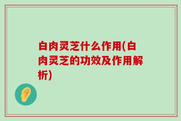 白肉灵芝什么作用(白肉灵芝的功效及作用解析)