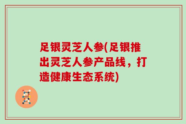 足银灵芝人参(足银推出灵芝人参产品线，打造健康生态系统)