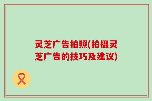 灵芝广告拍照(拍摄灵芝广告的技巧及建议)